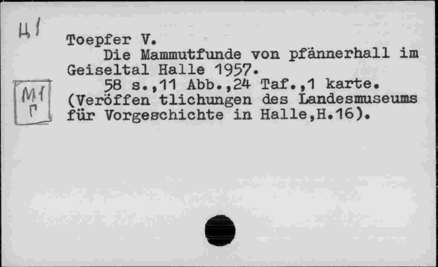 ﻿Toepfer V.
Die Mammutfun.de von. pfannerhall im Geiseltal Halle 1957«
ТТЛ 58 s.,11 Abb.,24 Taf.,1 karte.
' (Veroffen tHebungen des Landesmuseums
1 für Vorgeschichte in Halle,H.16).